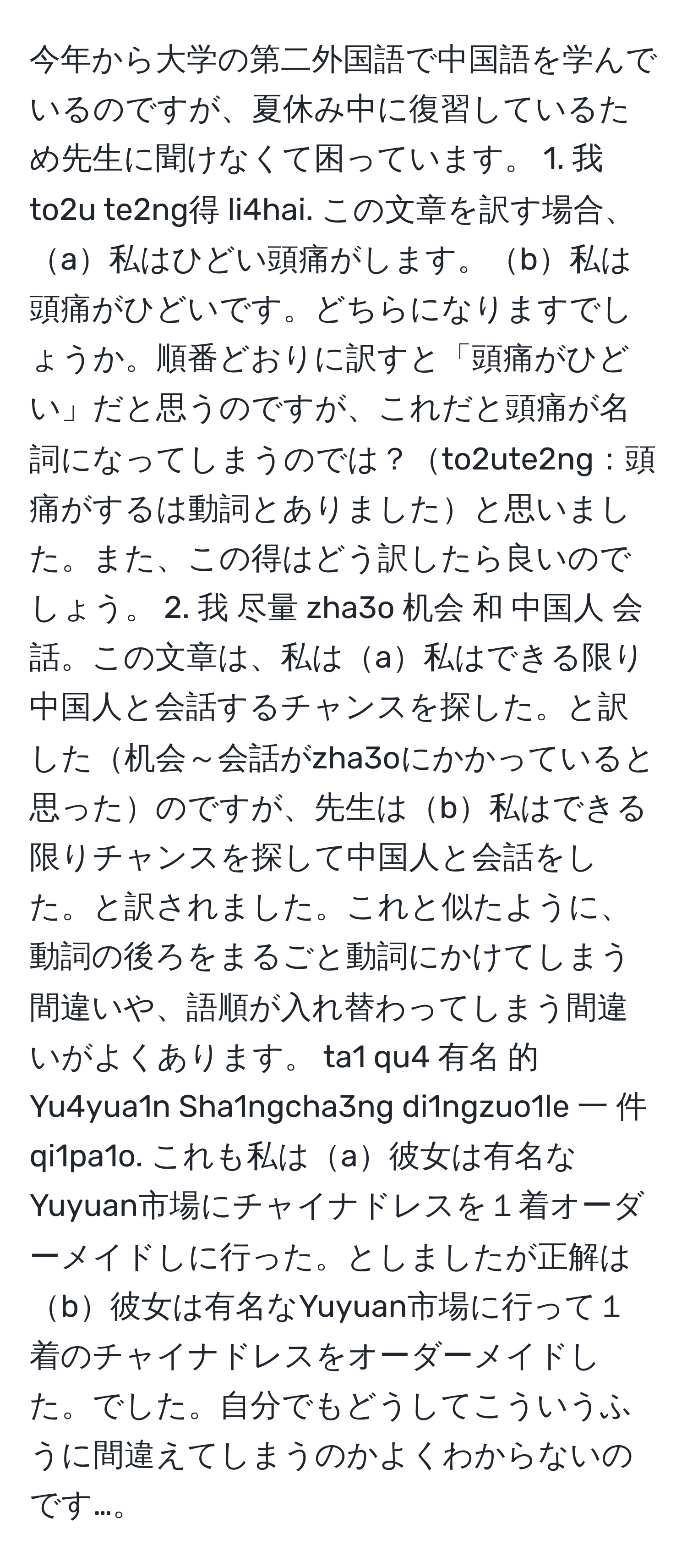 今年から大学の第二外国語で中国語を学んでいるのですが、夏休み中に復習しているため先生に聞けなくて困っています。 1. 我 to2u te2ng得 li4hai. この文章を訳す場合、a私はひどい頭痛がします。b私は頭痛がひどいです。どちらになりますでしょうか。順番どおりに訳すと「頭痛がひどい」だと思うのですが、これだと頭痛が名詞になってしまうのでは？to2ute2ng：頭痛がするは動詞とありましたと思いました。また、この得はどう訳したら良いのでしょう。 2. 我 尽量 zha3o 机会 和 中国人 会話。この文章は、私はa私はできる限り中国人と会話するチャンスを探した。と訳した机会～会話がzha3oにかかっていると思ったのですが、先生はb私はできる限りチャンスを探して中国人と会話をした。と訳されました。これと似たように、動詞の後ろをまるごと動詞にかけてしまう間違いや、語順が入れ替わってしまう間違いがよくあります。 ta1 qu4 有名 的 Yu4yua1n Sha1ngcha3ng di1ngzuo1le 一 件 qi1pa1o. これも私はa彼女は有名なYuyuan市場にチャイナドレスを１着オーダーメイドしに行った。としましたが正解はb彼女は有名なYuyuan市場に行って１着のチャイナドレスをオーダーメイドした。でした。自分でもどうしてこういうふうに間違えてしまうのかよくわからないのです…。