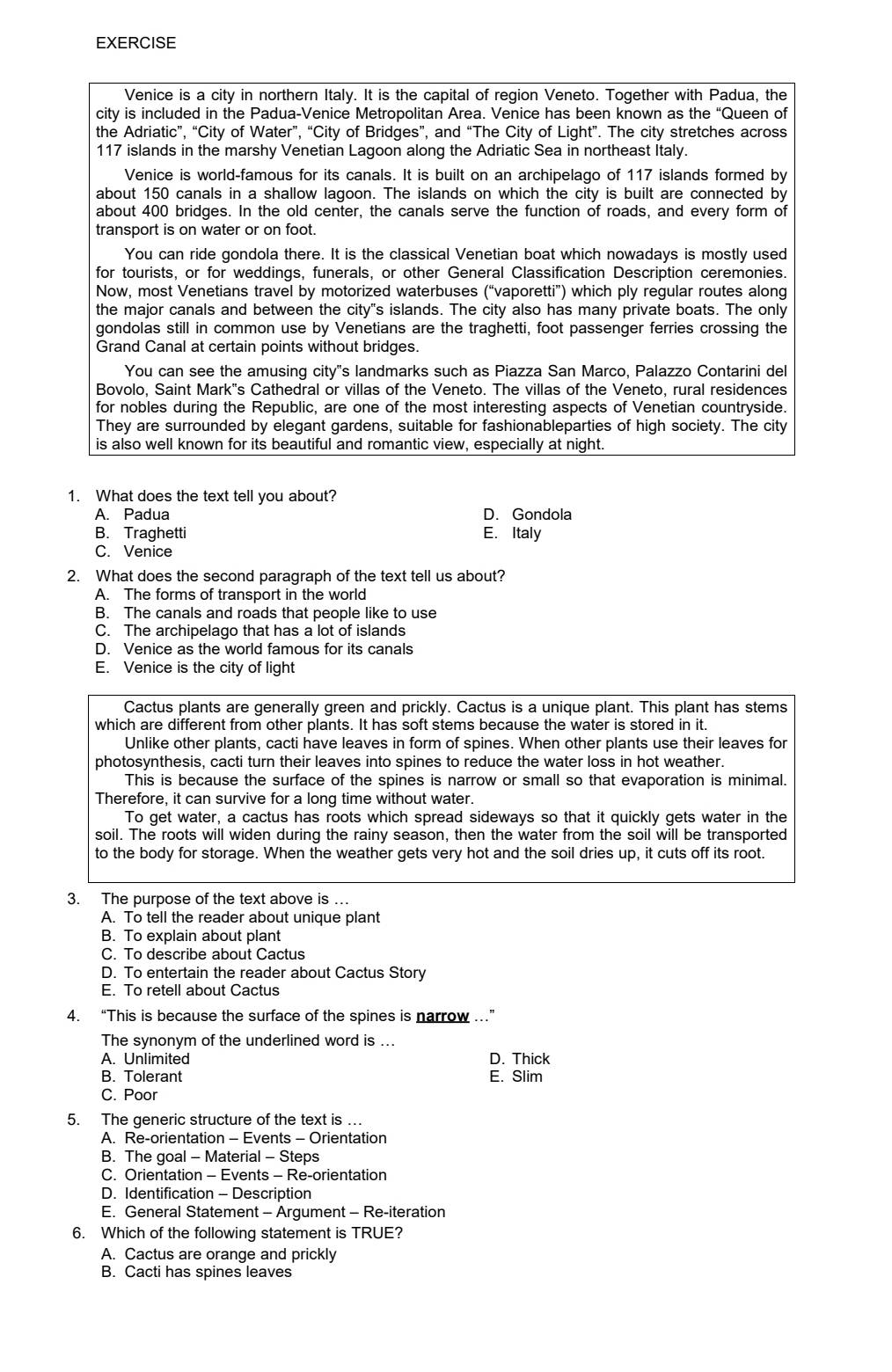 EXERCISE
Venice is a city in northern Italy. It is the capital of region Veneto. Together with Padua, the
city is included in the Padua-Venice Metropolitan Area. Venice has been known as the “Queen of
the Adriatic”, “City of Water”, “City of Bridges”, and “The City of Light”. The city stretches across
117 islands in the marshy Venetian Lagoon along the Adriatic Sea in northeast Italy.
Venice is world-famous for its canals. It is built on an archipelago of 117 islands formed by
about 150 canals in a shallow lagoon. The islands on which the city is built are connected by
about 400 bridges. In the old center, the canals serve the function of roads, and every form of
transport is on water or on foot.
You can ride gondola there. It is the classical Venetian boat which nowadays is mostly used
for tourists, or for weddings, funerals, or other General Classification Description ceremonies.
Now, most Venetians travel by motorized waterbuses (“vaporetti”) which ply regular routes along
the major canals and between the city"s islands. The city also has many private boats. The only
gondolas still in common use by Venetians are the traghetti, foot passenger ferries crossing the
Grand Canal at certain points without bridges.
You can see the amusing city"s landmarks such as Piazza San Marco, Palazzo Contarini del
Bovolo, Saint Mark's Cathedral or villas of the Veneto. The villas of the Veneto, rural residences
for nobles during the Republic, are one of the most interesting aspects of Venetian countryside.
They are surrounded by elegant gardens, suitable for fashionableparties of high society. The city
is also well known for its beautiful and romantic view, especially at night.
1. What does the text tell you about?
A. Padua D. Gondola
B. Traghetti E. Italy
C. Venice
2. What does the second paragraph of the text tell us about?
A. The forms of transport in the world
B. The canals and roads that people like to use
C. The archipelago that has a lot of islands
D. Venice as the world famous for its canals
E. Venice is the city of light
Cactus plants are generally green and prickly. Cactus is a unique plant. This plant has stems
which are different from other plants. It has soft stems because the water is stored in it.
Unlike other plants, cacti have leaves in form of spines. When other plants use their leaves for
photosynthesis, cacti turn their leaves into spines to reduce the water loss in hot weather.
This is because the surface of the spines is narrow or small so that evaporation is minimal.
Therefore, it can survive for a long time without water.
To get water, a cactus has roots which spread sideways so that it quickly gets water in the
soil. The roots will widen during the rainy season, then the water from the soil will be transported
to the body for storage. When the weather gets very hot and the soil dries up, it cuts off its root.
3. The purpose of the text above is ..
A. To tell the reader about unique plant
B. To explain about plant
C. To describe about Cactus
D. To entertain the reader about Cactus Story
E. To retell about Cactus
4. “This is because the surface of the spines is narrow .”
The synonym of the underlined word is ...
A. Unlimited D. Thick
B. Tolerant E. Slim
C. Poor
5. The generic structure of the text is ….
A. Re-orientation - Events - Orientation
B. The goal - Material - Steps
C. Orientation - Events - Re-orientation
D. Identification - Description
E. General Statement - Argument - Re-iteration
6. Which of the following statement is TRUE?
A. Cactus are orange and prickly
B. Cacti has spines leaves