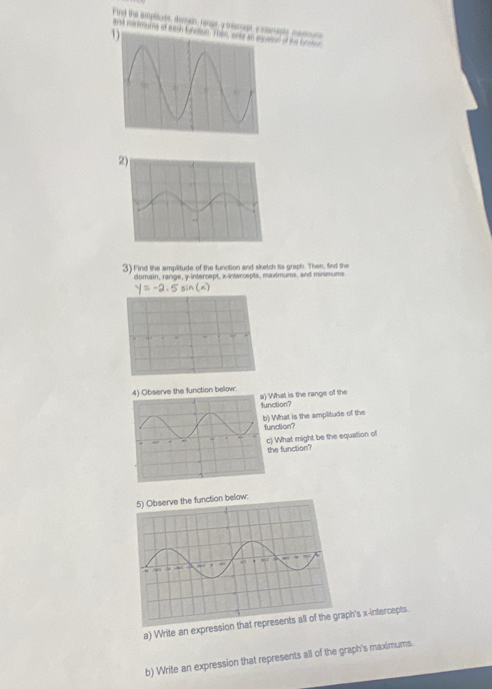 Fird the amplitute, demain, range y interept v interapte marnns 
and mintmums of each buon of the tubrton 
3) Find the amplitude of the function and sketch its graph. Then, find the 
domain, range, y-intercept, x-intercepts, maximums, and minimums
y= -2. 5 sin (x)
serve the function below: 
a) What is the range of the 
nction? 
) What is the amplitude of the 
unction? 
) What might be the equation of 
the function? 
tion below: 
a) Write an expression that reaph's x-intercepts. 
b) Write an expression that represents all of the graph's maximums.