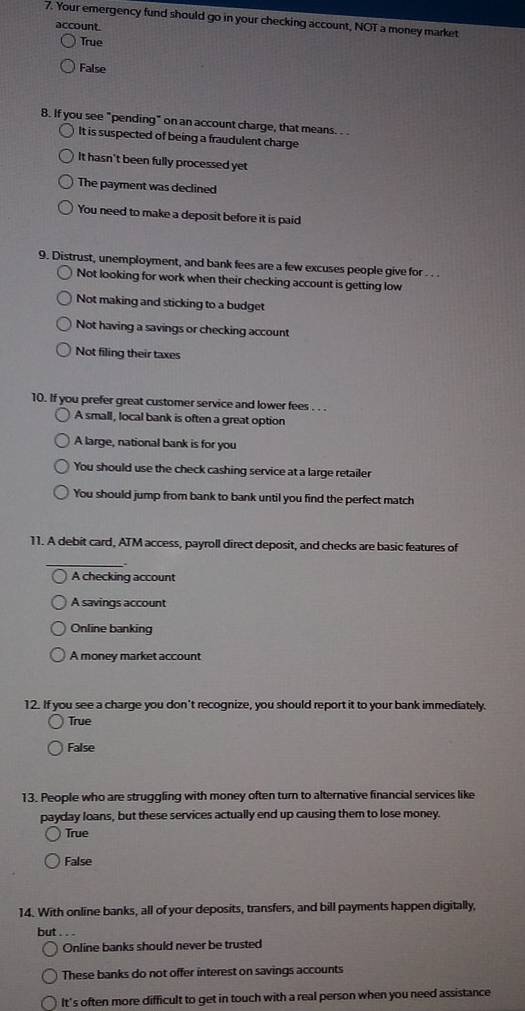 Your emergency fund should go in your checking account, NOT a money market
account.
True
False
B. If you see "pending" on an account charge, that means. .
It is suspected of being a fraudulent charge
It hasn't been fully processed yet
The payment was declined
You need to make a deposit before it is paid
9. Distrust, unemployment, and bank fees are a few excuses people give for . . .
Not looking for work when their checking account is getting low
Not making and sticking to a budget
Not having a savings or checking account
Not filing their taxes
10. If you prefer great customer service and lower fees . . .
A small, local bank is often a great option
A large, national bank is for you
You should use the check cashing service at a large retailer
You should jump from bank to bank until you find the perfect match
11. A debit card, ATM access, payroll direct deposit, and checks are basic features of
_,.
A checking account
A savings account
Online banking
A money market account
12. If you see a charge you don't recognize, you should report it to your bank immediately.
True
False
13. People who are struggling with money often turn to alternative financial services like
payday loans, but these services actually end up causing them to lose money.
True
False
14. With online banks, all of your deposits, transfers, and bill payments happen digitally,
but .
Online banks should never be trusted
These banks do not offer interest on savings accounts
It's often more difficult to get in touch with a real person when you need assistance