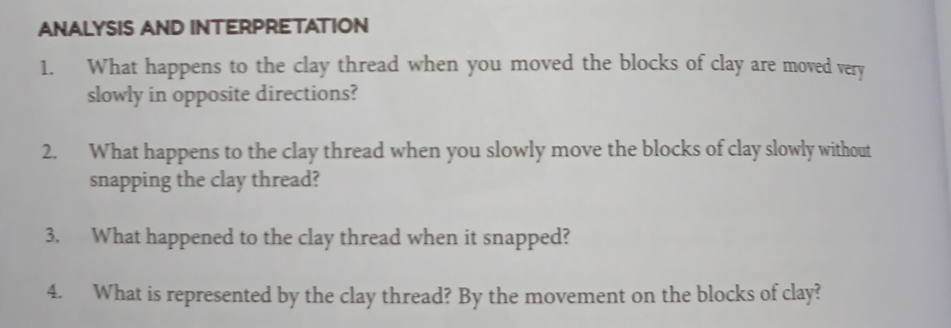 ANALYSIS AND INTERPRETATION 
1. What happens to the clay thread when you moved the blocks of clay are moved very 
slowly in opposite directions? 
2. What happens to the clay thread when you slowly move the blocks of clay slowly without 
snapping the clay thread? 
3. What happened to the clay thread when it snapped? 
4. What is represented by the clay thread? By the movement on the blocks of clay?