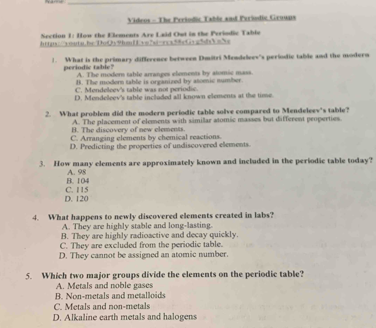 Name:_
Videos - The Peršodic Table and Feriudie Groups
Section 1: How the Elements Are Laid Out in the Periodic Table
https://voutu.be/DoQy9hmIvo?si-rcs58cGvg5dsEmXe
1. What is the primary difference between Dmitri Mendeleev's periodic table and the modern
periodic table?
A. The modern table arranges elements by atomic mass.
B. The modern table is organized by atomic number.
C. Mendeleev's table was not periodic.
D, Mendeleev's table included all known elements at the time.
2. What problem did the modern periodic table solve compared to Mendeleev's table?
A. The placement of elements with similar atomic masses but different properties.
B. The discovery of new elements.
C. Arranging elements by chemical reactions.
D. Predicting the properties of undiscovered elements.
3. How many elements are approximately known and included in the periodic table today?
A. 98
B. 104
C. 115
D. 120
4. What happens to newly discovered elements created in labs?
A. They are highly stable and long-lasting.
B. They are highly radioactive and decay quickly.
C. They are excluded from the periodic table.
D. They cannot be assigned an atomic number.
5. Which two major groups divide the elements on the periodic table?
A. Metals and noble gases
B. Non-metals and metalloids
C. Metals and non-metals
D. Alkaline earth metals and halogens