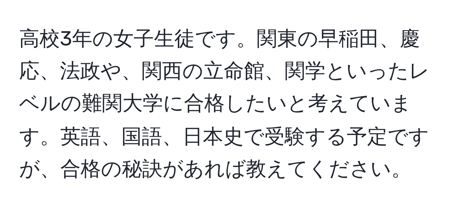 高校3年の女子生徒です。関東の早稲田、慶応、法政や、関西の立命館、関学といったレベルの難関大学に合格したいと考えています。英語、国語、日本史で受験する予定ですが、合格の秘訣があれば教えてください。