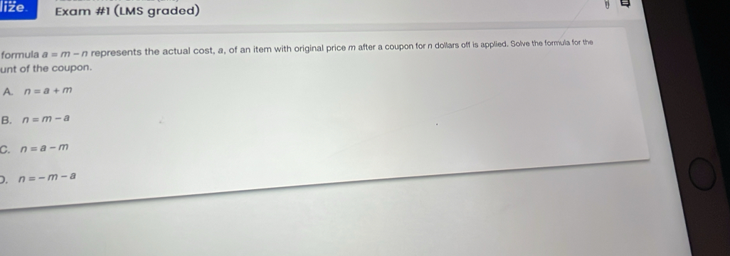 liže Exam #1 (LMS graded)
formula a=m-n represents the actual cost, a, of an item with original price m after a coupon for n dollars off is applied. Solve the formula for the
unt of the coupon.
A. n=a+m
B. n=m-a
C. n=a-m
D. n=-m-a