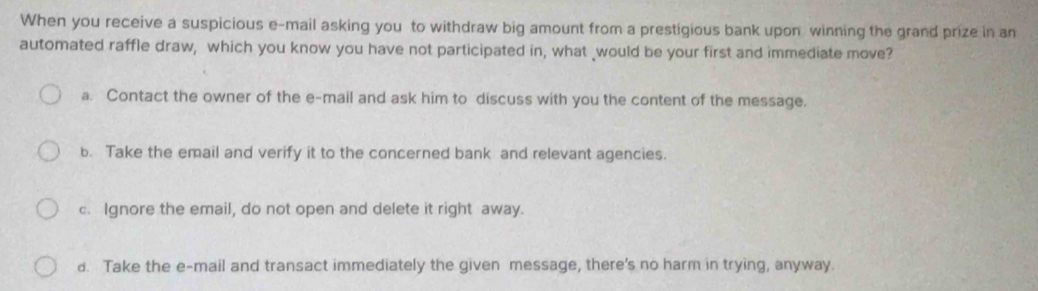 When you receive a suspicious e-mail asking you to withdraw big amount from a prestigious bank upon winning the grand prize in an
automated raffle draw, which you know you have not participated in, what _would be your first and immediate move?
a. Contact the owner of the e-mail and ask him to discuss with you the content of the message.
b. Take the email and verify it to the concerned bank and relevant agencies.
c. Ignore the email, do not open and delete it right away.
d. Take the e-mail and transact immediately the given message, there's no harm in trying, anyway.