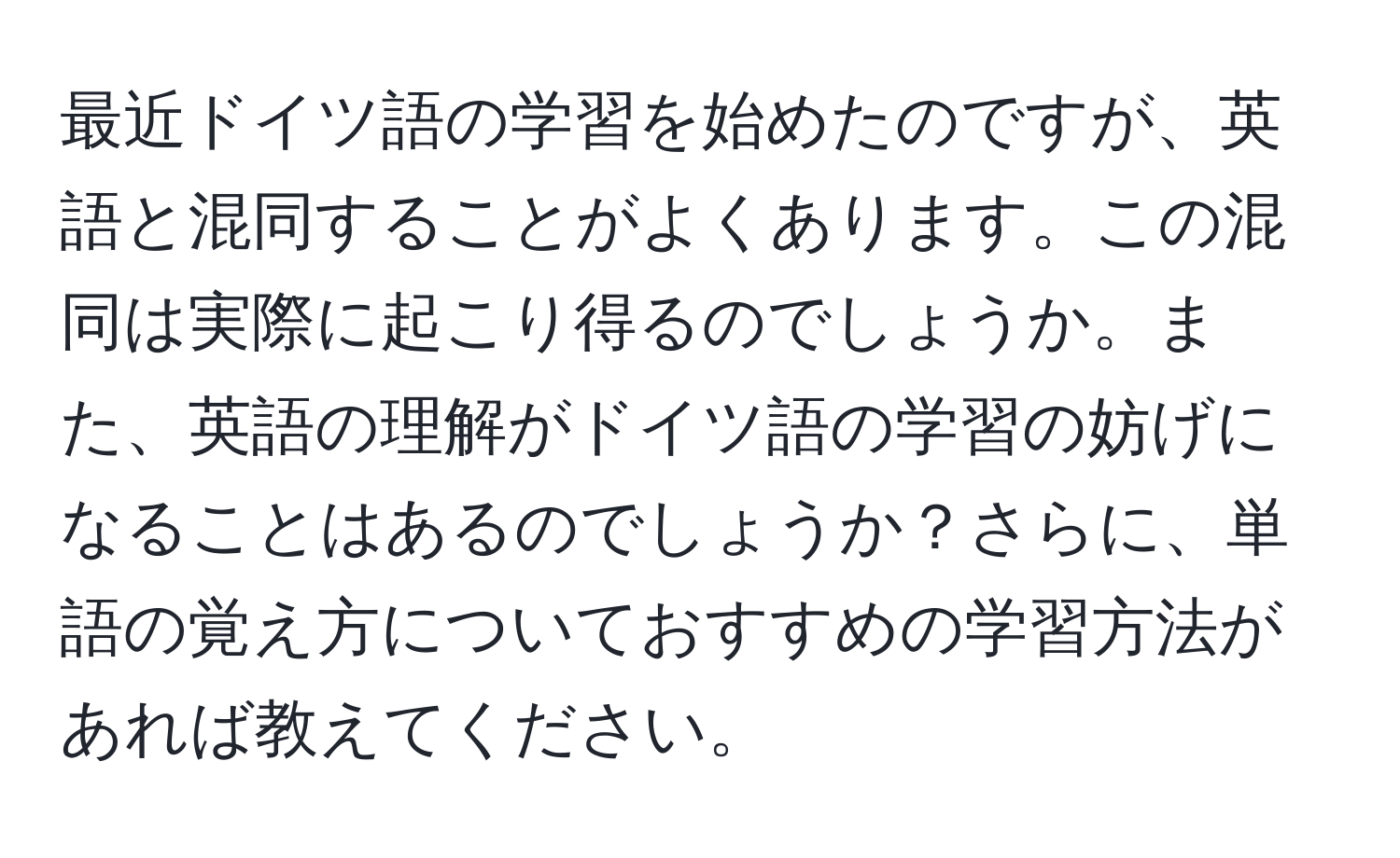 最近ドイツ語の学習を始めたのですが、英語と混同することがよくあります。この混同は実際に起こり得るのでしょうか。また、英語の理解がドイツ語の学習の妨げになることはあるのでしょうか？さらに、単語の覚え方についておすすめの学習方法があれば教えてください。