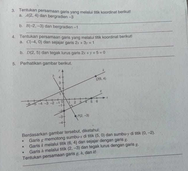 Tentukan persamaan garis yang melalui titik koordinat berikut!
a. A(2,4) dan bergradien -3
_
b. B(-2,-3) dan bergradien -1
_
4. Tentukan persamaan garis yang melalui titik koordinat berikut!
_
a. C(-4,0) dan sejajar garis 2x+3y=1
_
b. D(2,5) dan tegak lurus garis 2x+y+5=0
5. Perhatikan gambar berikut.
Berdasarkan gambar tersebut, diketahui:
Garis g memotong sumbu-x di titik (5,0) dan sumbu-y di titik (0,-2).
Garis k melalui titik (6,4) dan sejajar dengan garis g.
Garis h melalui titik
_
Tentukan persamaan garis g, ½, dan k! (2,-3) dan tegak lurus dengan garis g.