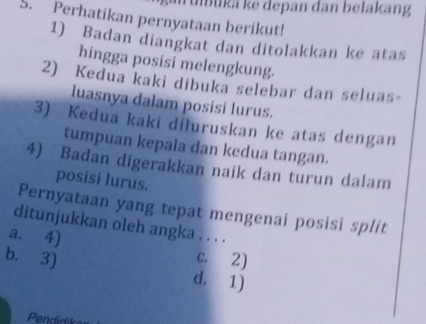 Tubukä ke depan dan belakang
S. Perhatikan pernyataan berikut!
1) Badan diangkat dan ditolakkan ke atas
hingga posisi melengkung.
2) Kedua kaki dibuka selebar dan seluas-
luasnya dalam posisi lurus.
3) Kedua kaki diluruskan ke atas dengan
tumpuan kepala dan kedua tangan.
4) Badan digerakkan naik dan turun dalam
posisi lurus.
Pernyataan yang tepat mengenai posisi split
ditunjukkan oleh angka . . . .
a. 4) c. 2)
b. 3) d. 1j