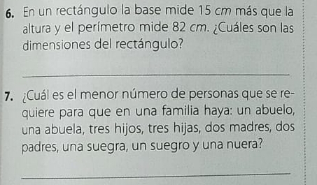 En un rectángulo la base mide 15 cm más que la 
altura y el perímetro mide 82 cm. ¿Cuáles son las 
dimensiones del rectángulo? 
_ 
7 Cuál es el menor número de personas que se re- 
quiere para que en una familia haya: un abuelo, 
una abuela, tres hijos, tres hijas, dos madres, dos 
padres, una suegra, un suegro y una nuera? 
_