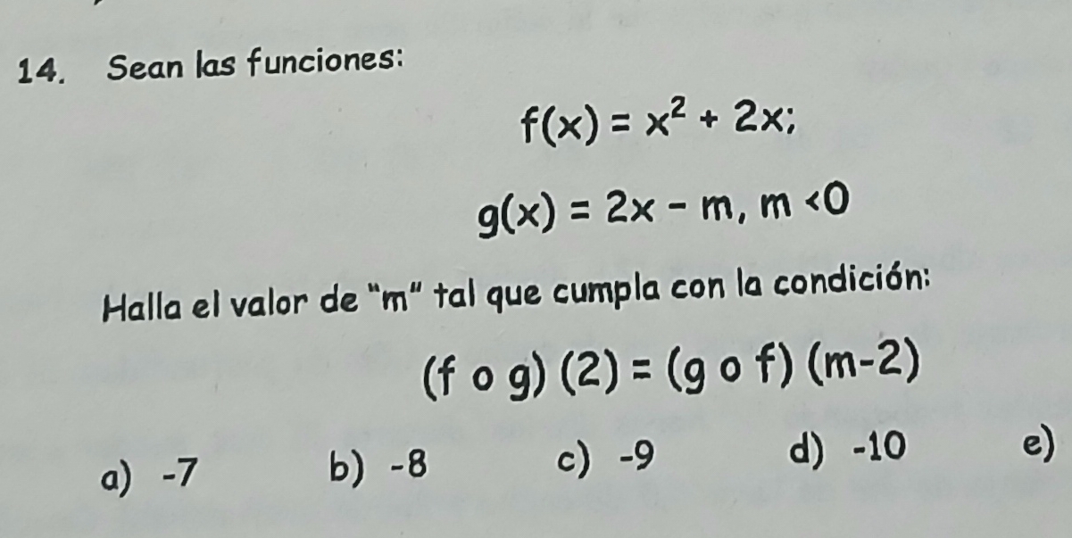 Sean las funciones:
f(x)=x^2+2x;
g(x)=2x-m, m<0</tex> 
Halla el valor de “ m ” tal que cumpla con la condición:
(fcirc g)(2)=(gcirc f)(m-2)
c) -9 d) -10
a) -7 b) -8 e)