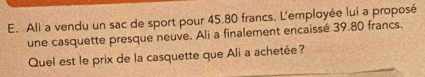 All a vendu un sac de sport pour 45.80 francs. L'employée lui a proposé 
une casquette presque neuve. Ali a finalement encaissé 39.80 francs. 
Quel est le prix de la casquette que Ali a achetée?