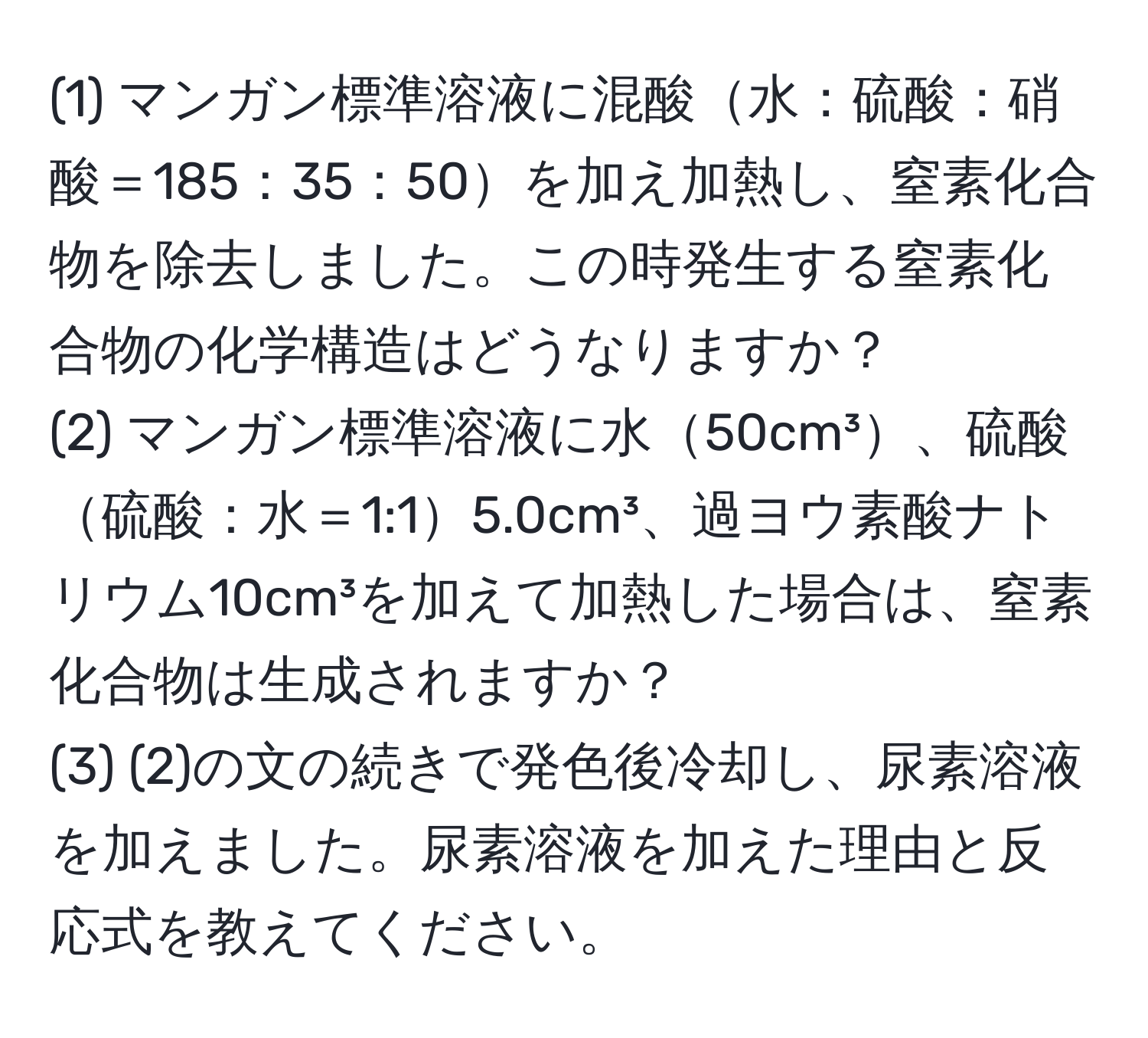 (1) マンガン標準溶液に混酸水：硫酸：硝酸＝185：35：50を加え加熱し、窒素化合物を除去しました。この時発生する窒素化合物の化学構造はどうなりますか？  
(2) マンガン標準溶液に水50cm³、硫酸硫酸：水＝1:15.0cm³、過ヨウ素酸ナトリウム10cm³を加えて加熱した場合は、窒素化合物は生成されますか？  
(3) (2)の文の続きで発色後冷却し、尿素溶液を加えました。尿素溶液を加えた理由と反応式を教えてください。