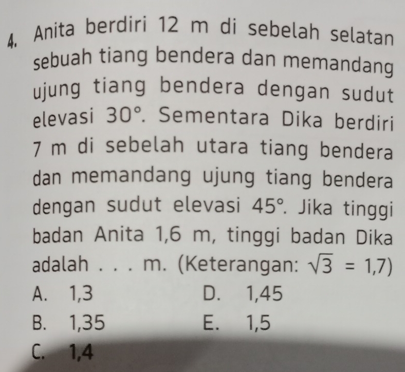 Anita berdiri 12 m di sebelah selatan
sebuah tiang bendera dan memandang
ujung tiang bendera dengan sudut
elevasi 30°. Sementara Dika berdiri
7 m di sebelah utara tiang bendera
dan memandang ujung tiang bendera
dengan sudut elevasi 45°. Jika tinggi
badan Anita 1,6 m, tinggi badan Dika
adalah . . . m. (Keterangan: sqrt(3)=1,7)
A. 1, 3 D. 1,45
B. 1,35 E. 1,5
C. 1, 4