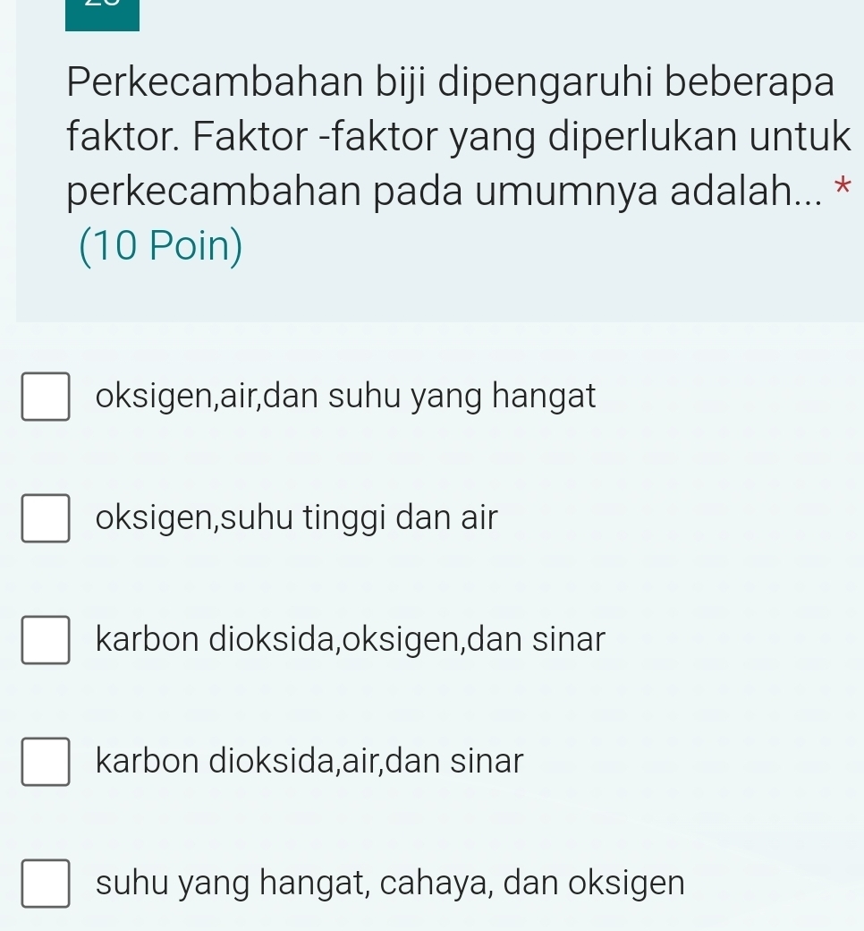 Perkecambahan biji dipengaruhi beberapa
faktor. Faktor -faktor yang diperlukan untuk
perkecambahan pada umumnya adalah... *
(10 Poin)
oksigen,air,dan suhu yang hangat
oksigen,suhu tinggi dan air
karbon dioksida,oksigen,dan sinar
karbon dioksida,air,dan sinar
suhu yang hangat, cahaya, dan oksigen