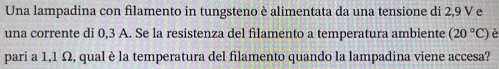 Una lampadina con filamento in tungsteno è alimentata da una tensione di 2,9 V e 
una corrente di 0,3 A. Se la resistenza del filamento a temperatura ambiente (20°C) è 
pari a 1,1 Ω, qual è la temperatura del filamento quando la lampadina viene accesa?