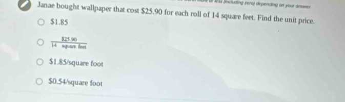 § Ur less (including zero) depending on your artswer
Janae bought wallpaper that cost $25.90 for each roll of 14 square feet. Find the unit price.
$1.85
frac $25.9014spusterfetendarray 
$1.85/square foot
$0.54/square foot