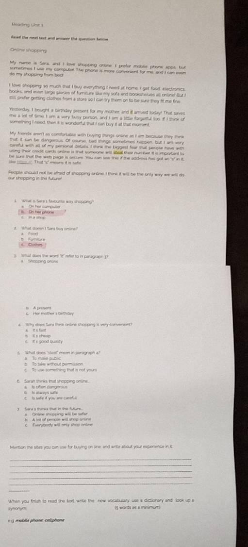 Rmarding Lirst 1
fsal the next taxt and aeswer the quetion belon 
Online shopping
My name is Sena, and I love shopping onsne I prefer mouse phons apps, bu
sometimes I use my computer. The phone is more converint for me, and I can ean
do my shopping from bed!
I love shopping so much that I buy everything I need at home. I gat food, electronics,
books, and even large pieces of fumiture like my sofe and booksheves all ontinet But I
still prefer getting clothes from a store so I can try them on to be sure they fit me fine
Yesterday. I bought a birthday present for my mother, and it arrived today! That saves
me a lot of time. I am a very busy person, and I am a little forgetful too if I think of
something I need, then it is wonderful that I can buy it at that morent,
My friends aren't as comfortable with buying things online as I am because they think
that it can be dangerous. Of course, bad things sometmes heppen, but I am very
careful with all of my personal details. I think the biggest fear that people have with
using their credit cards online is that someone will stsal thei nur ber. It is importent to
be sure that the web page is secure. 'You can see this if the addness has got an "s" in it
lke ____. That "s" meers it is safe.
People should not be efraid of shopping online. I think it will be the only way we will do
our shopcing in the futuret .
I  what is Saras fevounts way shopding
On har compule
b. Os tee phone
What domn I Sare buy crsne
a Food
5 Fumilure
C Cothes
3. What does the word "E" reter to in paragrapn 3
a Thopping online
t A presnt
c. Her mother s birthday
Why does Sara think online shopping is very conversent
x e   t t
5 I s chesp
C. It's good quality
What does "stest" meen in peragr soh 4"
a To makia públic
b To take without permission
c To use something that is not yours
6. Saran thinks that shopping online.
s Is oem Gongerous
○ to always safe
c     is safe it you are ceef c 
y Sara s tranka that in the futurs.
a  Onüne shöpping will be sfer
c. Everybody will only shop online
Mention the sites you can sse for buying on line, and write about your experience in it
_
_
_
_
_
When you finish to read the text, write the new vocabulary, use a dictionary and look up s
Synonye 15 words as a minimum
«  g  moblle phone: celiphone
