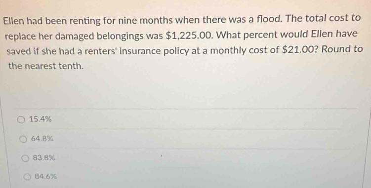 Ellen had been renting for nine months when there was a flood. The total cost to
replace her damaged belongings was $1,225.00. What percent would Ellen have
saved if she had a renters' insurance policy at a monthly cost of $21.00? Round to
the nearest tenth.
15.4%
64.8%
83.8%
84.6%