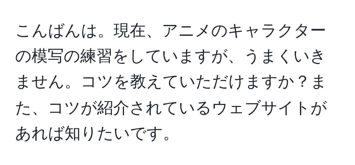 こんばんは。現在、アニメのキャラクターの模写の練習をしていますが、うまくいきません。コツを教えていただけますか？また、コツが紹介されているウェブサイトがあれば知りたいです。