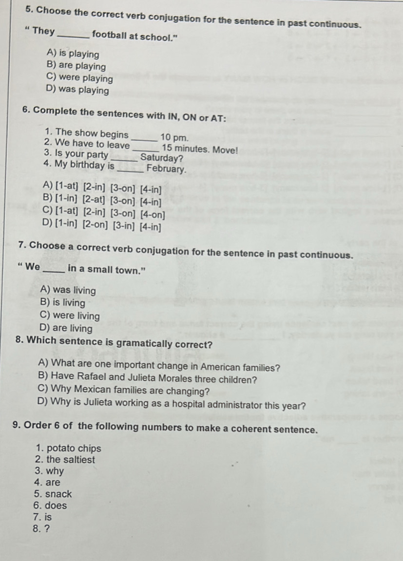 Choose the correct verb conjugation for the sentence in past continuous.
“ They_ football at school."
A) is playing
B) are playing
C) were playing
D) was playing
6. Complete the sentences with IN, ON or AT:
1. The show begins _10 pm.
2. We have to leave 15 minutes. Move!
3. Is your party __Saturday?
4. My birthday is_ February.
A) 1-at] [2-in] 13. -on] [4-in]
B) (1-in)[2-at] [3-on] [4-in]
C) (1-at)[2-in] [3-on] [4-on]
D) [1-in][2-on] [3-in] [4-in]
7. Choose a correct verb conjugation for the sentence in past continuous.
“ We _in a small town.”
A) was living
B) is living
C) were living
D) are living
8. Which sentence is gramatically correct?
A) What are one important change in American families?
B) Have Rafael and Julieta Morales three children?
C) Why Mexican families are changing?
D) Why is Julieta working as a hospital administrator this year?
9. Order 6 of the following numbers to make a coherent sentence.
1. potato chips
2. the saltiest
3. why
4. are
5. snack
6. does
7. is
8. ?