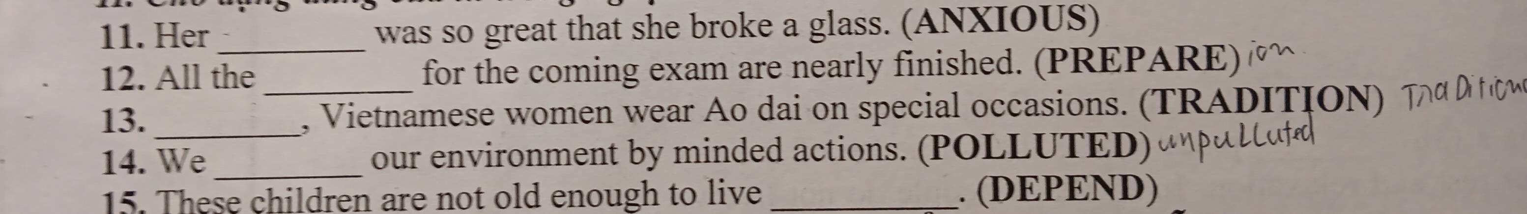 Her _was so great that she broke a glass. (ANXIOUS) 
12. All the for the coming exam are nearly finished. (PREPARE) 
13. __, Vietnamese women wear Ao dai on special occasions. (TRADITION) 
14. We_ our environment by minded actions. (POLLUTED) 
15. These children are not old enough to live _. (DEPEND)