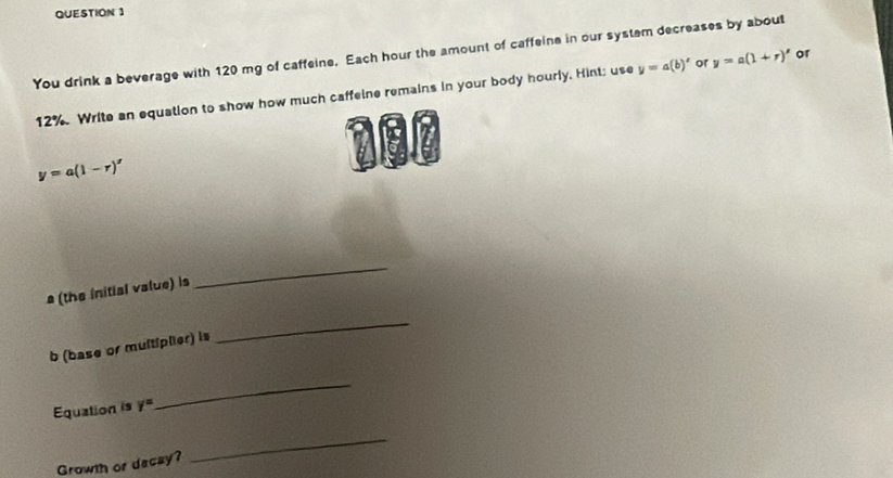 You drink a beverage with 120 mg of caffeine. Each hour the amount of caffeine in our system decreases by about
12%. Write an equation to show how much caffeine remains in your body hourly. Hint; use y=a(b)' or y=a(1+r)' or 
a
y=a(1-r)'
(the initial value) is 
_ 
b (base or multiplier) is 
_ 
Equation is y°
_ 
Growth or dacay? 
_