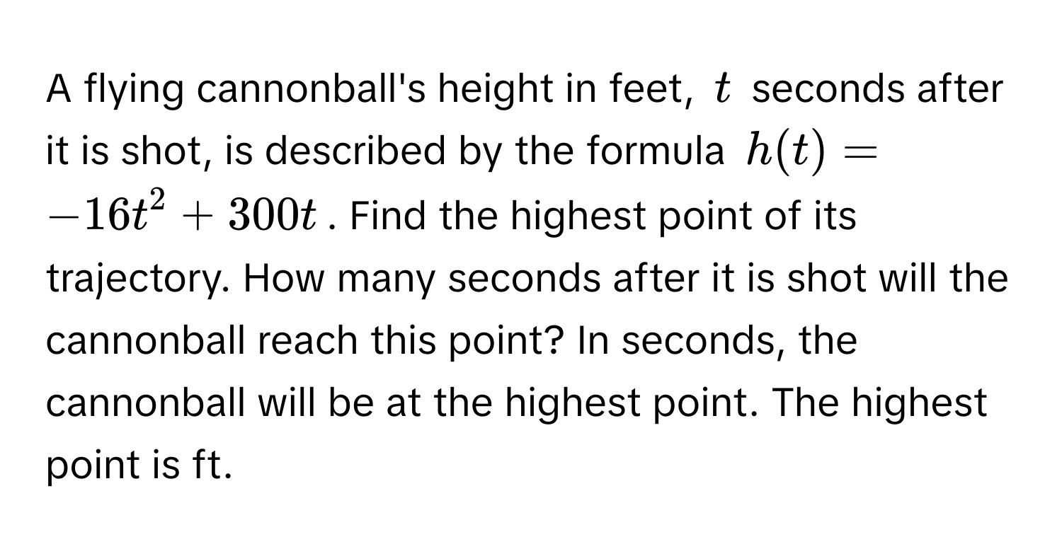 A flying cannonball's height in feet, $t$ seconds after it is shot, is described by the formula $h(t) = -16t^2 + 300t$. Find the highest point of its trajectory. How many seconds after it is shot will the cannonball reach this point?  In seconds, the cannonball will be at the highest point. The highest point is ft.