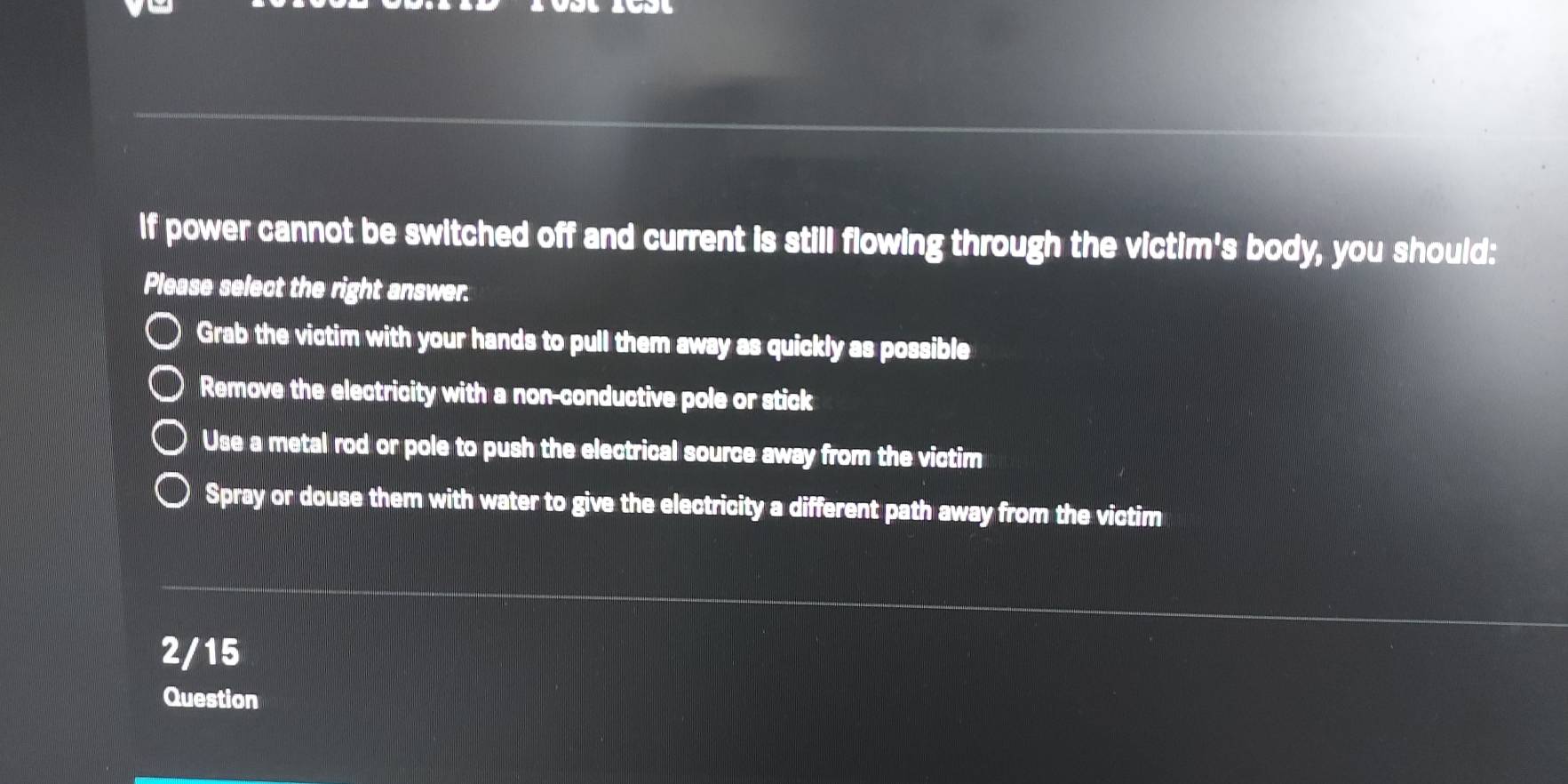 If power cannot be switched off and current is still flowing through the victim's body, you should:
Please select the right answer.
Grab the victim with your hands to pull them away as quickly as possible
Remove the electricity with a non-conductive pole or stick
Use a metal rod or pole to push the electrical source away from the victim
Spray or douse them with water to give the electricity a different path away from the victim
2/15
Question