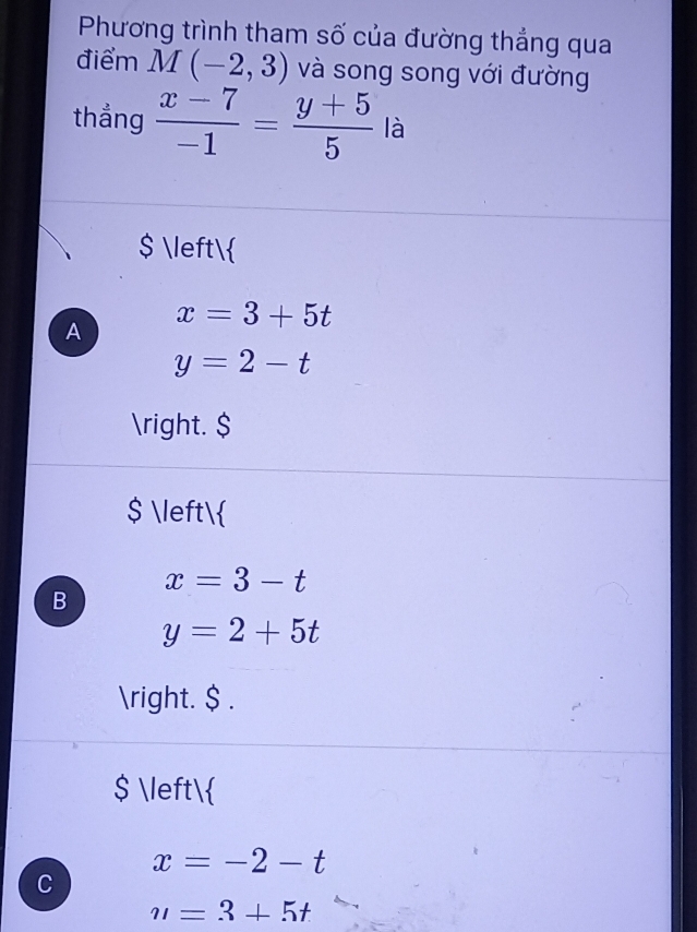 Phương trình tham số của đường thẳng qua
điểm M(-2,3) và song song với đường
thẳng  (x-7)/-1 = (y+5)/5  là
$ 
x=3+5t
A
y=2-t
. $
$ 
x=3-t
B
y=2+5t
. $ .
$ 
x=-2-t
C
u=3+5t