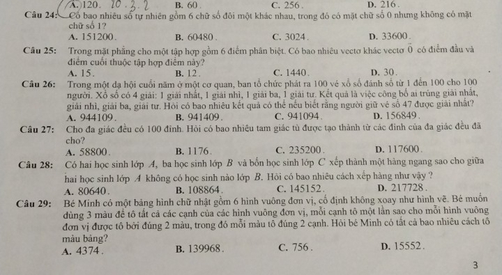 A.120. B. 60 C. 256 . D. 216 .
Câu 24: Cổ bao nhiêu số tự nhiên gồm 6 chữ số đôi một khác nhau, trong đó có mặt chữ số 0 nhưng không có mặt
chữ số 1?
A. 151200. B. 60480 C. 3024 . D. 33600 .
Câu 25: Trong mặt phẳng cho một tập hợp gồm 6 điểm phân biệt. Có bao nhiêu vectơ khác vectơ vector 0 có điểm đầu và
điểm cuối thuộc tập hợp điểm này?
A. 15. B. 12 . C. 1440 D. 30 .
Câu 26: Trong một dạ hội cuối năm ở một cơ quan, ban tổ chức phát ra 100 vé xổ số đánh số từ 1 đến 100 cho 100
người. Xổ số có 4 giải: 1 giải nhất, 1 giải nhì, 1 giải ba, 1 giải tư. Kết quả là việc công bố ai trùng giải nhất,
giải nhì, giải ba, giải tư. Hỏi có bao nhiêu kết quả có thể nếu biết rằng người giữ vẻ số 47 được giải nhất?
A. 944109 B. 941409. C. 941094. D. 156849 
Câu 27: Cho đa giác đều có 100 đinh. Hỏi có bao nhiêu tam giác tù được tạo thành từ các đinh của đa giác đều đã
cho?
A. 58800 B. 1176. C. 235200 . D. 117600 .
Câu 28: Có hai học sinh lớp A, ba học sinh lớp B và bốn học sinh lớp C xếp thành một hàng ngang sao cho giữa
hai học sinh lớp A không có học sinh nào lớp  B. Hội có bao nhiêu cách xếp hàng như vậy ?
A. 80640 . B. 108864. C. 145152. D. 217728 .
Câu 29: Bé Minh có một bảng hình chữ nhật gồm 6 hình vuông đơn vị, cố định không xoay như hình vẽ. Bé muốn
dùng 3 màu để tô tất cả các cạnh của các hình vuông đơn vị, mỗi cạnh tô một lằn sao cho mỗi hình vuông
đơn vị được tô bởi đúng 2 màu, trong đó mỗi màu tô đúng 2 cạnh. Hỏi bé Minh có tất cả bao nhiêu cách tô
màu bảng?
A. 4374 . B. 139968 . C. 756 . D. 15552 .
3