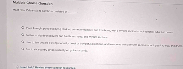 Question
Most New Orleans jazz combos consisted of
_
three to eight people playing clarinet, cornet or trumpet, and trombone, with a rhythm section including banjo, tuba, and drums.
twelve to eighteen players and had brass, reed, and rhythm sections.
nine to ten people playing clarinet, cornet or trumpet, saxophone, and trombone, with a rhythm section including guitar, tuba, and drums.
five to six country singers usually on guitar or banjo.
b Need help? Review these concept resources.