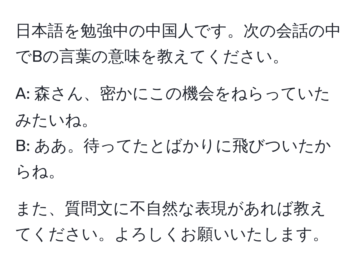 日本語を勉強中の中国人です。次の会話の中でBの言葉の意味を教えてください。

A: 森さん、密かにこの機会をねらっていたみたいね。  
B: ああ。待ってたとばかりに飛びついたからね。  

また、質問文に不自然な表現があれば教えてください。よろしくお願いいたします。