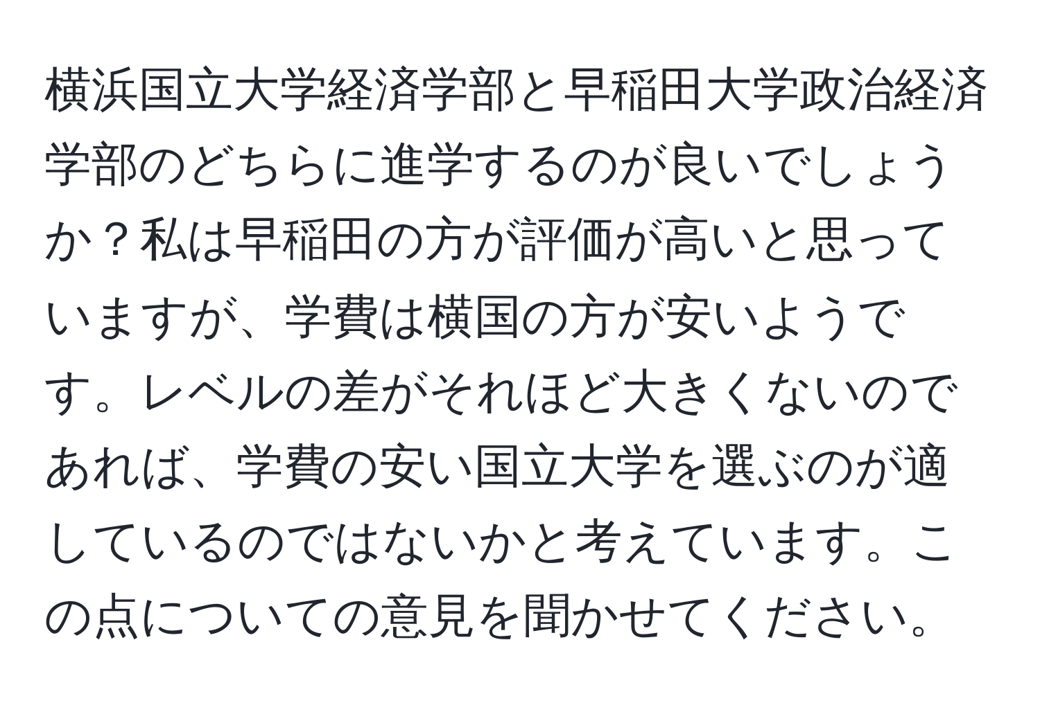 横浜国立大学経済学部と早稲田大学政治経済学部のどちらに進学するのが良いでしょうか？私は早稲田の方が評価が高いと思っていますが、学費は横国の方が安いようです。レベルの差がそれほど大きくないのであれば、学費の安い国立大学を選ぶのが適しているのではないかと考えています。この点についての意見を聞かせてください。