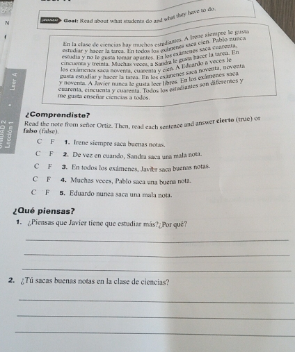 Goal: Read about what students do and what they have to do.
En la clase de ciencias hay muchos estudiantes. A Irene siemore le gusta
estudiar y hacer la tarea. En todes chicamenes saca cien. Pablo nunca
estudia y no le gusta tomar apaala 10 Ea los exámenes saca cuareo E
cincuenta y treinta. Muchas vecintes candra le gusta hacer la tarca. En
los exámenes saça noventa, cuarenta y cien. A Eduardo a voce n by
gusta estudiar y hacer la tarea. En loxamenes saca noventa, noventa
y noventa. A Javier nunca le gusta leer libros. En los exámenes saca
cuarenta, cincuenta y cuarenta. Todos los estudiantes son diferentes y
me gusta enseñar ciencias a todos.
¿Comprendiste?
; falso (false). Read the note from señor Ortiz. Then, read each sentence and answer cierto (true) or
C F 1. Irene siempre saca buenas notas.
C F 2. De vez en cuando, Sandra saca una mala nota
C F 3. En todos los exámenes, Javier saca buenas notas.
C F 4. Muchas veces, Pablo saca una buena nota.
C F 5. Eduardo nunça saca una mala nota.
¿Qué piensas?
1. ¿Piensas que Javier tiene que estudiar más?¿Por qué?
_
_
_
2. ¿Tú sacas buenas notas en la clase de ciencias?
_
_
_