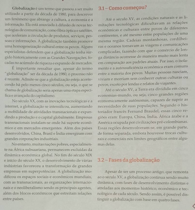 Globalização é um termo que passou a ser muito 3.1 - Como começou?
utilizado a partir da década de 1980, para descrever
um fenômeno que abrange a cultura, a economia e a Até o século XV, as condições naturais e as li-
informação. Ela está associada à difusão de novas tec- mitações tecnológicas dificultavam as relações
nologias de comunicação, como fibra óptica e satélites, econômicas e culturais entre povos de diferentes
que aceleram a circulação de produtos, serviços, pes- continentes, e até mesmo entre populações de uma
soas e informações. A globalização também promove mesma região. Cadeias montanhosas, cordilhei-
uma homogeneização cultural entre os povos. Alguns ras e oceanos tornavam as viagens e comunicações
especialistas defendem que a globalização tenha sur- complicadas, fazendo com que o comércio de lon-
gido historicamente com as Grandes Navegações, fo- ga distância ocorresse de maneira muito mais lenta
cadas no acúmulo de riqueza e expansão de mercados. em comparação aos padrões atuais. Por isso, o isola-
É importante ressaltar que, apesar do termo mento e a autossuficiência econômica eram comuns
'globalização' ser da década de 1980, o processo não entre a maioria dos povos. Muitas pessoas nasciam,
é recente. Admite-se que a globalização esteja aconte- viviam e morriam sem conhecer outras culturas ou
cendo há pelo menos cinco séculos, ou seja, o que se povos, exceto por lendas e relatos de viajantes.
chama de globalização seria apenas uma etapa especí- Até o século XV, a Terra era dividida em cinco
fica e avançada do capitalismo. economias-mundo, ou seja, cinco grandes regiões
No século XX, com as inovações tecnológicas e a economicamente autônomas, capazes de suprir as
internet, a globalização se intensificou, aumentando necessidades de suas populações. Segundo o his-
a mobilidade de atividades transnacionais e expan- toriador francês Fernand Braudel, essas cinco re-
dindo a produção e o capital globalmente. Empresas  giões eram: Europa, China, Índia, África árabe e a
transnacionais instalam-se onde há suporte econô- América ocupada por civilizações pré-colombianas.
mico e em mercados emergentes. Além dos países Essas regiões desenvolveram-se, em grande parte,
desenvolvidos, China, Brasil e Índia emergiram com de forma separada, embora houvesse trocas cultu-
grandes corporações industriais. rais e comerciais nos limites geográficos entre algu-
No entanto, muitas nações pobres, especialmen- mas delas.
te na África subsaariana, permanecem excluídas da
dinâmica econômica global. No fim do século XIX
e início do século XX, o desenvolvimento de várias  3.2 - Fases da globalização
indústrias favoreceu a transformação de grandes
empresas em superpotências. A globalização mo- Apesar de ser um processo antigo, que remonta
dificou os espaços sociais e econômicos mundiais, ao o século XV, a globalização continua sendo muito
com as transnacionais, as organizações internacio- dinâmica, com fases de desenvolvimento distintas e
nais e o neoliberalismo sendo os principais agentes, atreladas aos momentos histórico, econômico e tec-
além dos blocos econômicos que estreitam relações nológico de cada século. Sendo assim, é possível dis-
entre países. tinguir a globalização com base em quatro fases.