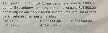 Tarif parkir mobil untuk 2 jam pertama adalah Rp2.000,00
dan tarif selanjutnya dihitung per jam. Jika uang Rp6.500,00
dapat digunakan parkir mobil selama lima jam, maka tarif
parkir setelah 2 jam pertama adalah ...
Rp500,00 c. Rp3.000,00 e. Rp1.500,00. Rp1.000,00 d. Rp4.500,00