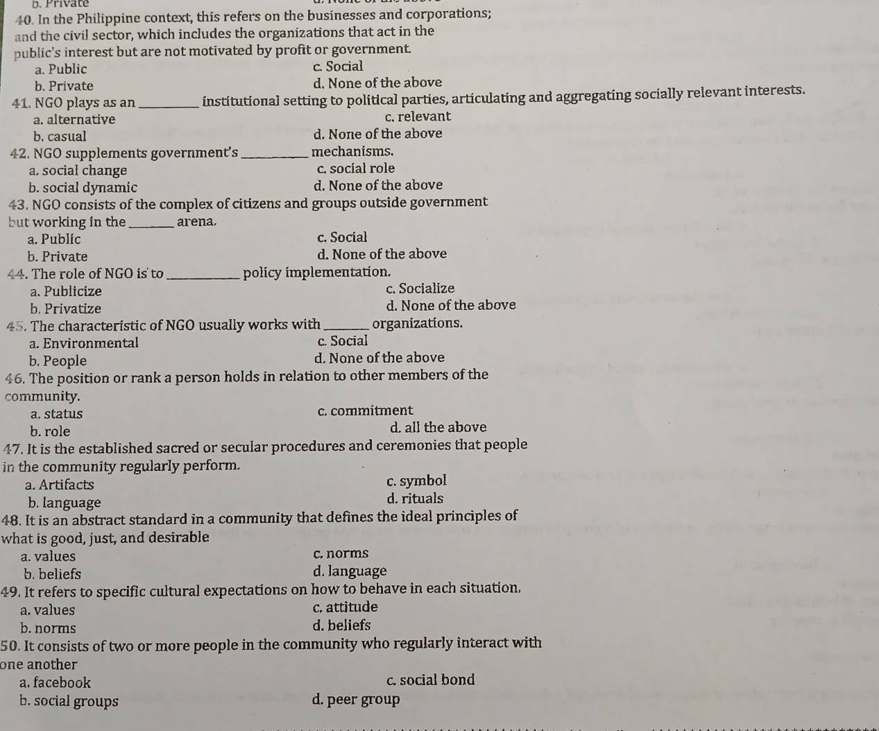 b. Private
40. In the Philippine context, this refers on the businesses and corporations;
and the civil sector, which includes the organizations that act in the
public's interest but are not motivated by profit or government.
a. Public c. Social
b. Private d. None of the above
41. NGO plays as an_ institutional setting to political parties, articulating and aggregating socially relevant interests.
a. alternative c. relevant
b. casual d. None of the above
42. NGO supplements government's _mechanisms.
a. social change c. social role
b. social dynamic d. None of the above
43. NGO consists of the complex of citizens and groups outside government
but working in the _arena.
a. Public c. Social
b. Private d. None of the above
44. The role of NGO is to_ policy implementation.
a. Publicize c. Socialize
b. Privatize d. None of the above
45. The characteristic of NGO usually works with _organizations.
a. Environmental c. Social
b. People d. None of the above
46. The position or rank a person holds in relation to other members of the
community.
a. status c. commitment
b. role d. all the above
47. It is the established sacred or secular procedures and ceremonies that people
in the community regularly perform.
a. Artifacts c. symbol
b. language d. rituals
48. It is an abstract standard in a community that defines the ideal principles of
what is good, just, and desirable
a. values c. norms
b. beliefs d. language
49. It refers to specific cultural expectations on how to behave in each situation,
a. values c. attitude
b. norms d. beliefs
50. It consists of two or more people in the community who regularly interact with
one another
a. facebook c. social bond
b. social groups d. peer group