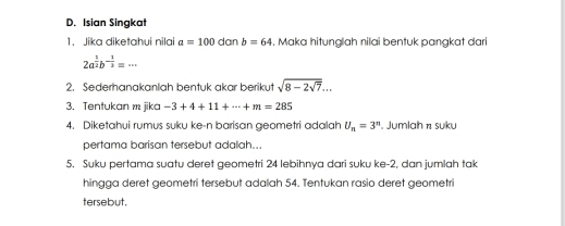 Isian Singkat 
1. Jika diketahui nilai a=100danb=64. Maka hitunglah nilai bentuk pangkat dari
2a^(frac 1)2b^(-frac 1)2=·s
2. Sederhanakanlah bentuk akar berikut sqrt(8-2sqrt 7)... 
3. Tentukan m jika -3+4+11+·s +m=285
4. Diketahui rumus suku ke-n barisan geometri adalah U_n=3^n. Jumlah π suku 
pertama barisan tersebut adalah... 
5. Suku pertama suatu deret geometri 24 lebihnya dari suku ke -2, dan jumlah tak 
hingga deret geometri tersebut adalah 54. Tentukan rasio deret geometri 
tersebut.