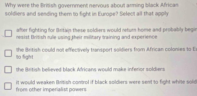 Why were the British government nervous about arming black African
soldiers and sending them to fight in Europe? Select all that apply
after fighting for Britain these soldiers would return home and probably begin
resist British rule using their military training and experience
the British could not effectively transport soldiers from African colonies to E
to fight
the British believed black Africans would make inferior soldiers
it would weaken British control if black soldiers were sent to fight white sold
from other imperialist powers