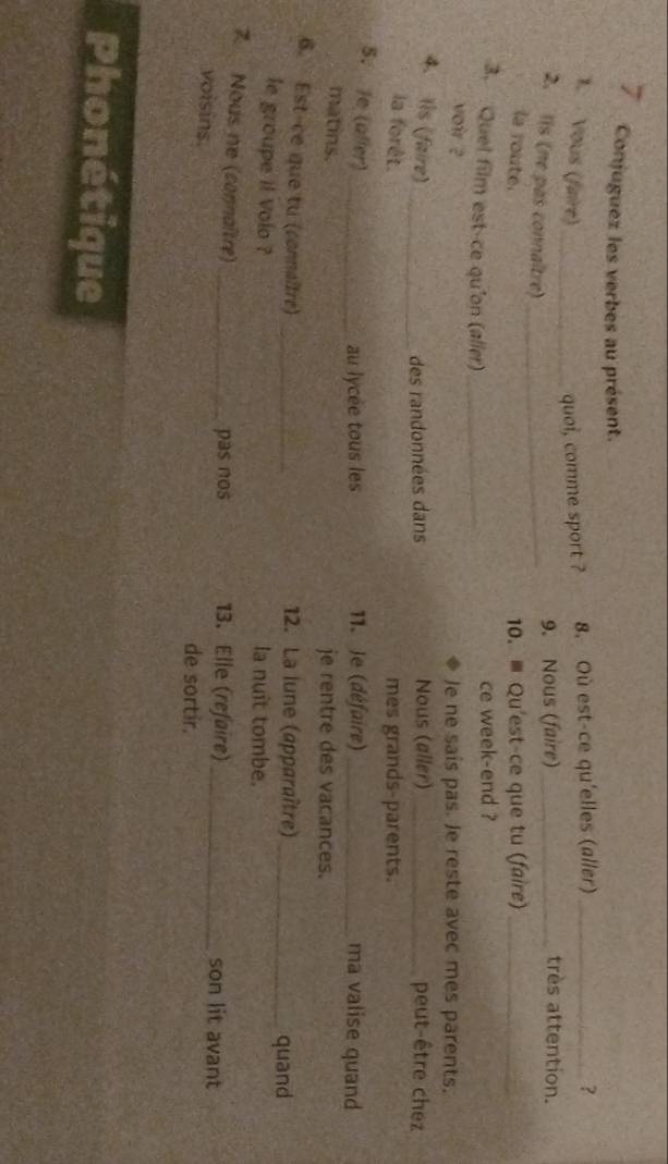 Conjuguez les verbes au présent.
1. Vous (faire)_ quoi, comme sport ? 8. Où est-ce qu'elles (aller) _?
très attention.
2. Iis (ne pas connaître)_
9. Nous (faire)_
la route. 10. ≡ Qu'est-ce que tu (faire)_
3. Quel film est-ce qu'on (alier)_
ce week-end ?
voir ?
Je ne sais pas. Je reste avec mes parents.
4. Iis (faire) _Nous (aller) _peut-être chez
des randonnées dans
la forêt. mes grands-parents.
5. Je (aller)_
au lycee tous les 11. Je (défaire) _ma valise quand
matins.
je rentre des vacances.
6. Est-ce que tu (connaîtré) _12. La lune (apparaître) _quand
le groupe il Volo ? la nuit tombe.
7 Nous ne (connaître) __son lit avant
pas nos 13. Elle (refaire)
voisins.
de sortir,
Phonétique