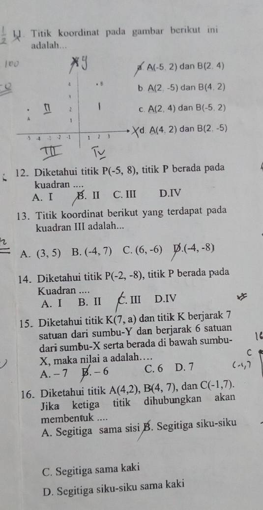 Titik koordinat pada gambar berikut ini
adalah...
A A(-5,2) dan B(2,4)
b A(2,-5) dan B(4,2)
C. A(2,4) dan B(-5,2)
d
A(4,2) dan B(2,-5)
12. Diketahui titik P(-5,8) , titik P berada pada
kuadran ....
A. I B. Ⅱ C. III D.IV
13. Titik koordinat berikut yang terdapat pada
kuadran III adalah...
A. (3,5) B. (-4,7) C. (6,-6) D. (-4,-8)
14. Diketahui titik P(-2,-8) , titik P berada pada
Kuadran ....
A. I B. II C. III D.IV
15. Diketahui titik K(7,a) dan titik K berjarak 7
satuan dari sumbu- Y dan berjarak 6 satuan
dari sumbu- X serta berada di bawah sumbu-
X, maka nilai a adalah…
C
A. -7 B. - 6 C. 6 D. 7
16. Diketahui titik A(4,2), B(4,7) , dan C(-1,7). 
Jika ketiga titik dihubungkan akan
membentuk ....
A. Segitiga sama sisi B. Segitiga siku-siku
C. Segitiga sama kaki
D. Segitiga siku-siku sama kaki