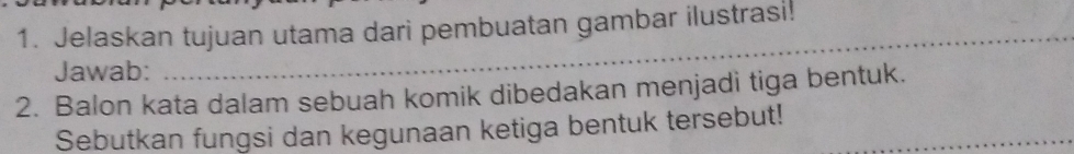 Jelaskan tujuan utama dari pembuatan gambar ilustrasi! 
Jawab: 
_ 
2. Balon kata dalam sebuah komik dibedakan menjadi tiga bentuk. 
Sebutkan fungsi dan kegunaan ketiga bentuk tersebut!_