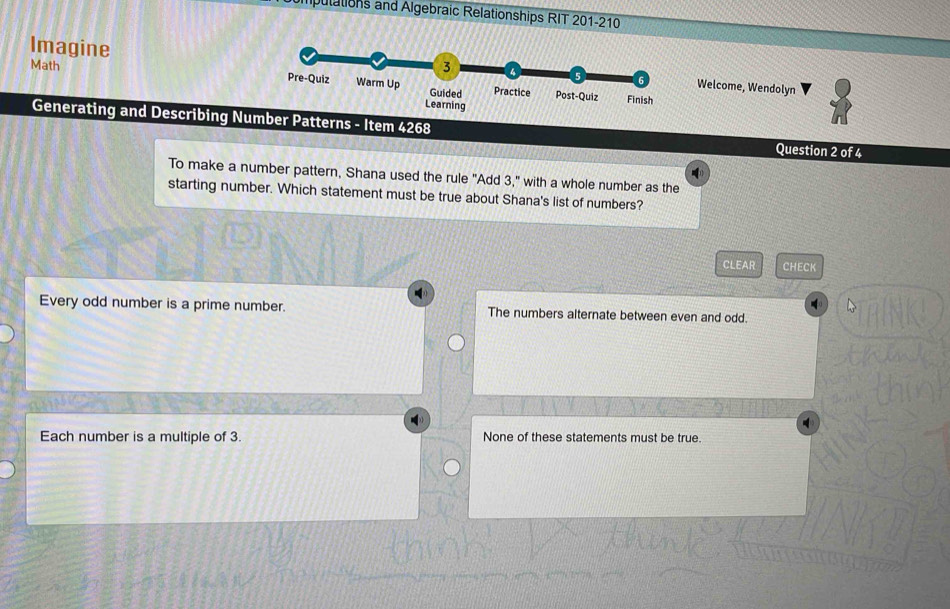 pulations and Algebraic Relationships RIT 201-210
Imagine
Welcome, Wendolyn
Math 
Generating and Describing Number Patterns - Item 4268 Question 2 of 4
To make a number pattern, Shana used the rule "Add 3," with a whole number as the
starting number. Which statement must be true about Shana's list of numbers?
CLEAR CHECK
Every odd number is a prime number. The numbers alternate between even and odd.
Each number is a multiple of 3. None of these statements must be true.