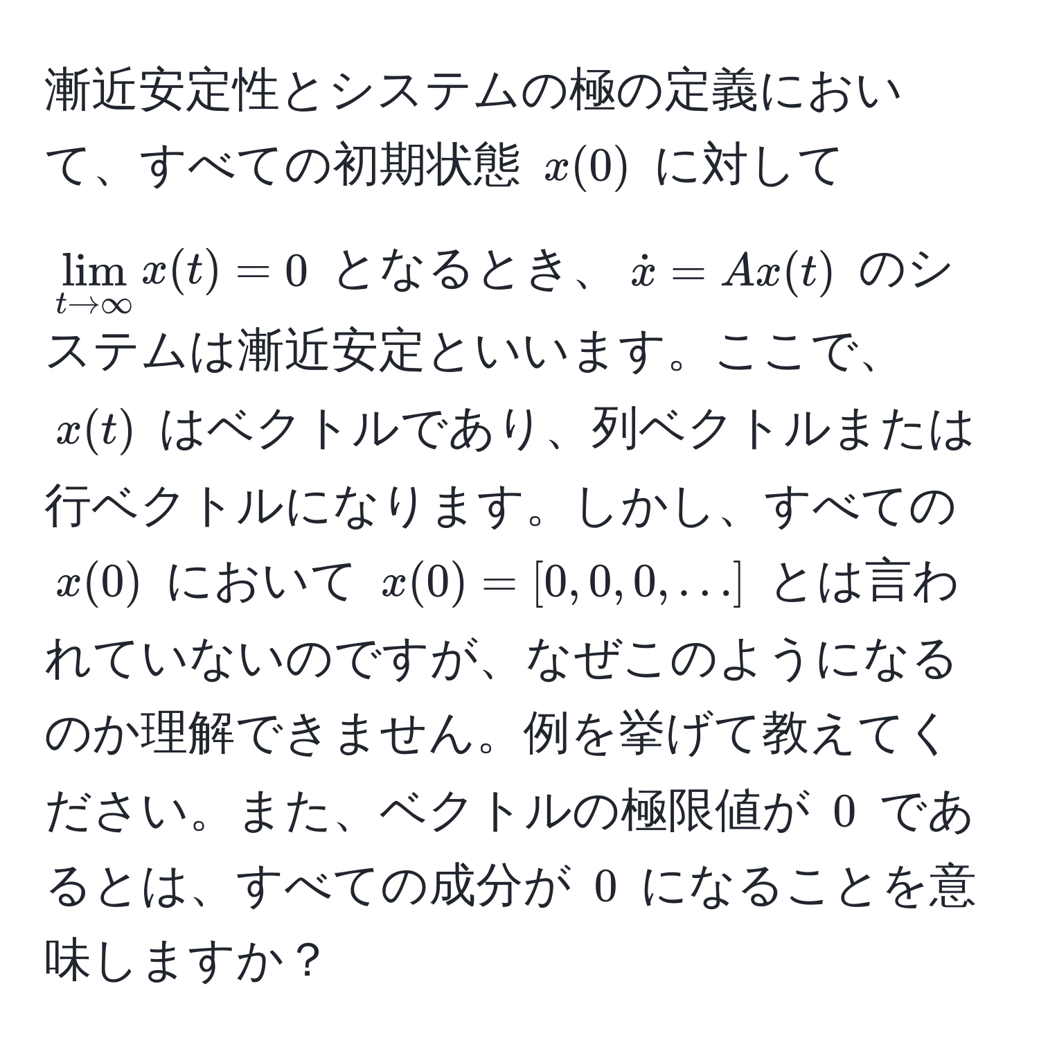 漸近安定性とシステムの極の定義において、すべての初期状態 $x(0)$ に対して $lim_t to ∈fty x(t) = 0$ となるとき、$dotx=Ax(t)$ のシステムは漸近安定といいます。ここで、$x(t)$ はベクトルであり、列ベクトルまたは行ベクトルになります。しかし、すべての $x(0)$ において $x(0)=[0,0,0,...]$ とは言われていないのですが、なぜこのようになるのか理解できません。例を挙げて教えてください。また、ベクトルの極限値が $0$ であるとは、すべての成分が $0$ になることを意味しますか？