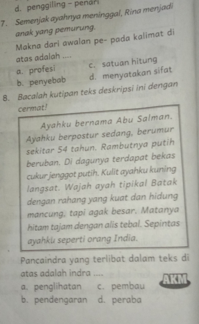 penggiling - penarl
7. Semenjak ayahnya meninggal, Rina menjadi
anak yang pemurung.
Makna dari awalan pe- pada kalimat di
atas adalah ....
a. profesi c. satuan hitung
b. penyebab d. menyatakan sifat
8. Bacalah kutipan teks deskripsi ini dengan
cermat!
Ayahku bernama Abu Salman.
Ayahku berpostur sedang, berumur
sekitar 54 tahun. Rambutnya putih
beruban. Di dagunya terdapat bekas
cukur jenggot putih. Kulit ayahku kuning
langsat. Wajah ayah tipikal Batak
dengan rahang yang kuat dan hidung
mancung, tapi agak besar. Matanya
hitam tajam dengan alis tebal. Sepintas
ayahku seperti orang India.
Pancaindra yang terlibat dalam teks di
atas adalah indra ....
a. penglihatan c. pembau
b. pendengaran d. peraba