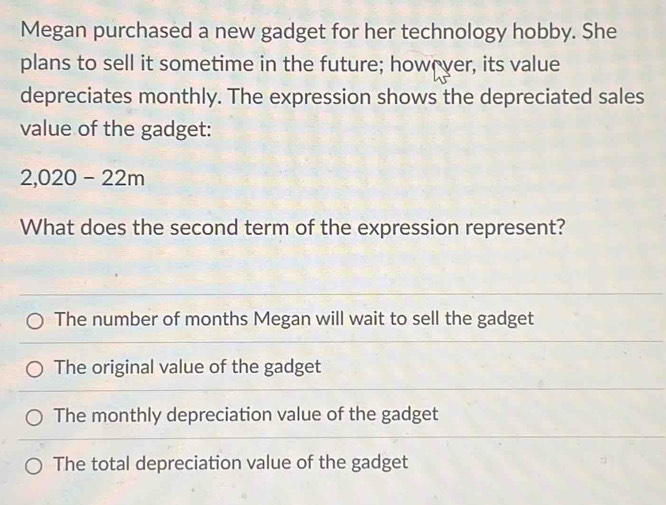 Megan purchased a new gadget for her technology hobby. She
plans to sell it sometime in the future; however, its value
depreciates monthly. The expression shows the depreciated sales
value of the gadget:
2,020-22m
What does the second term of the expression represent?
The number of months Megan will wait to sell the gadget
The original value of the gadget
The monthly depreciation value of the gadget
The total depreciation value of the gadget