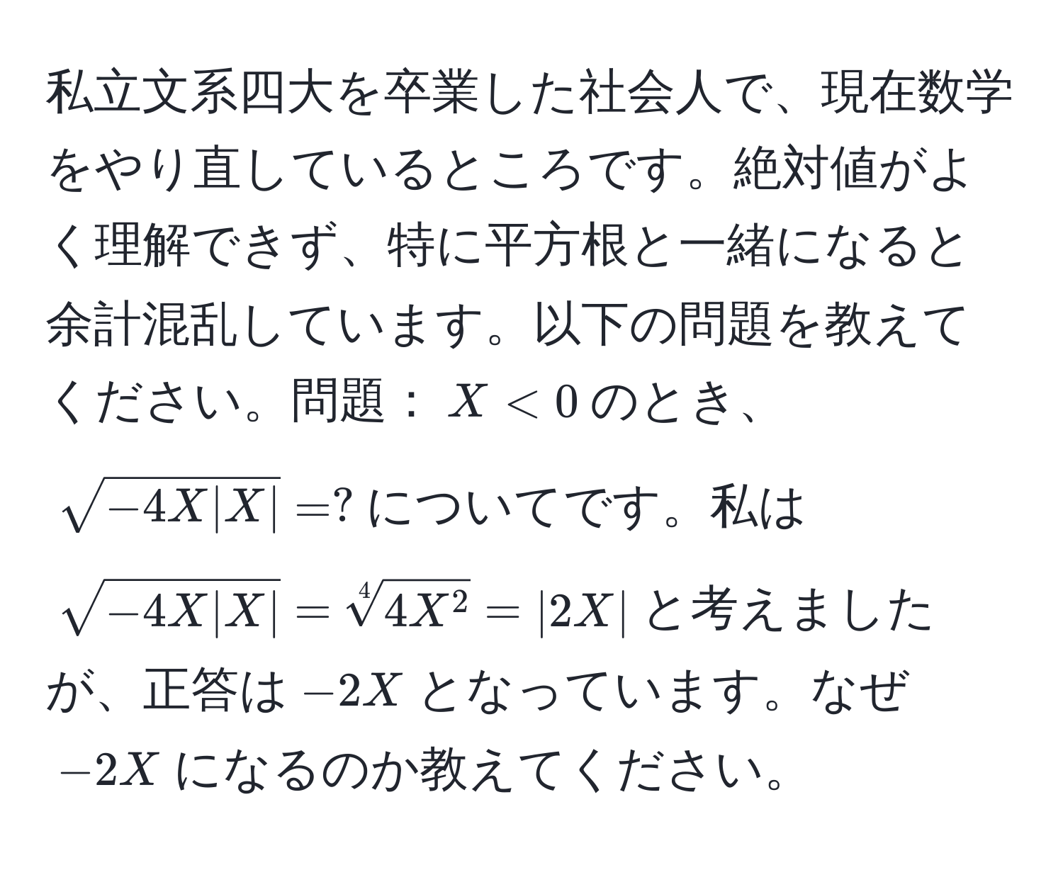 私立文系四大を卒業した社会人で、現在数学をやり直しているところです。絶対値がよく理解できず、特に平方根と一緒になると余計混乱しています。以下の問題を教えてください。問題：$X < 0$のとき、$sqrt(-4X|X|) = ?$についてです。私は$sqrt(-4X|X|) = sqrt[4]4X^2 = |2X|$と考えましたが、正答は$-2X$となっています。なぜ$-2X$になるのか教えてください。