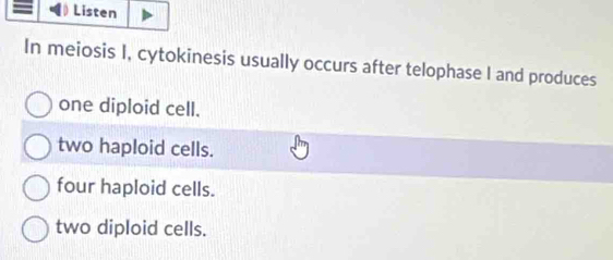 Listen
In meiosis I, cytokinesis usually occurs after telophase I and produces
one diploid cell.
two haploid cells.
four haploid cells.
two diploid cells.