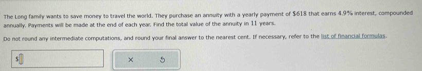 The Long family wants to save money to travel the world. They purchase an annuity with a yearly payment of $618 that earns 4.9% interest, compounded 
annually. Payments will be made at the end of each year. Find the total value of the annuity in 11 years. 
Do not round any intermediate computations, and round your final answer to the nearest cent. If necessary, refer to the list of financial formulas. 
S 
× 5