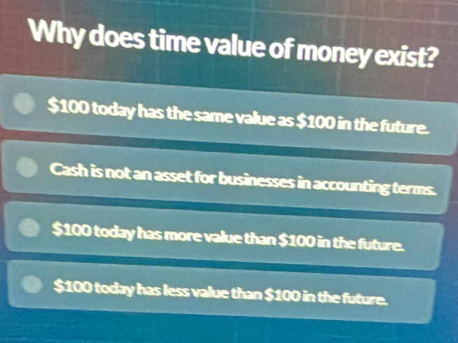 Why does time value of money exist?
$100 today has the same value as $100 in the future.
Cash is not an asset for businesses in accounting terms.
$100 today has more value than $100 in the future.
$100 today has less value than $100 in the future.